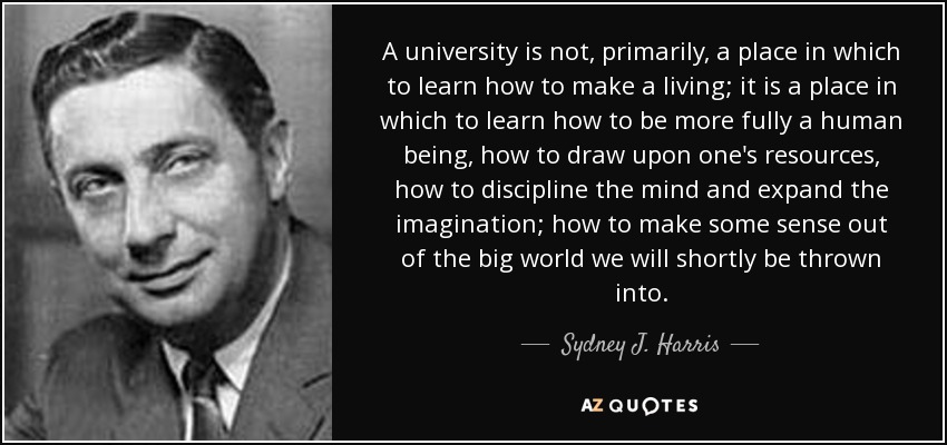 A university is not, primarily, a place in which to learn how to make a living; it is a place in which to learn how to be more fully a human being, how to draw upon one's resources, how to discipline the mind and expand the imagination; how to make some sense out of the big world we will shortly be thrown into. - Sydney J. Harris