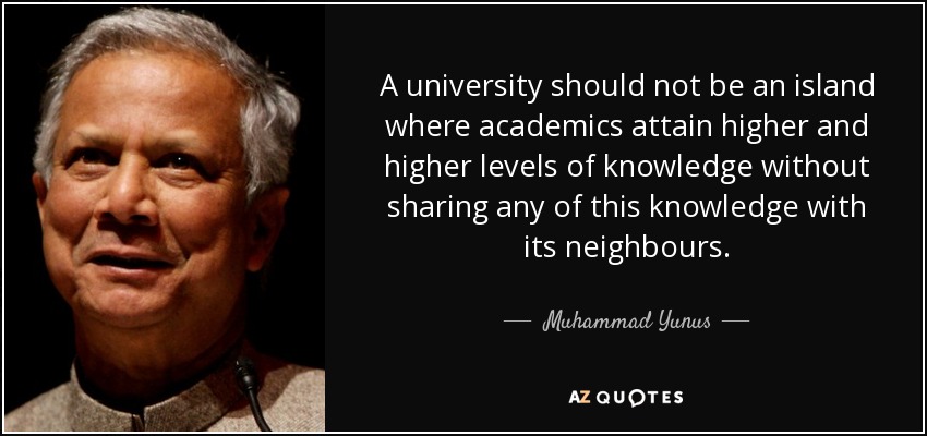 A university should not be an island where academics attain higher and higher levels of knowledge without sharing any of this knowledge with its neighbours. - Muhammad Yunus