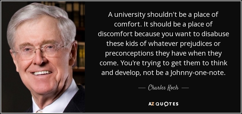 A university shouldn't be a place of comfort. It should be a place of discomfort because you want to disabuse these kids of whatever prejudices or preconceptions they have when they come. You're trying to get them to think and develop, not be a Johnny-one-note. - Charles Koch