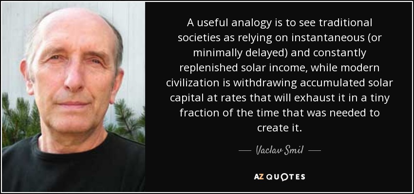 A useful analogy is to see traditional societies as relying on instantaneous (or minimally delayed) and constantly replenished solar income, while modern civilization is withdrawing accumulated solar capital at rates that will exhaust it in a tiny fraction of the time that was needed to create it. - Vaclav Smil
