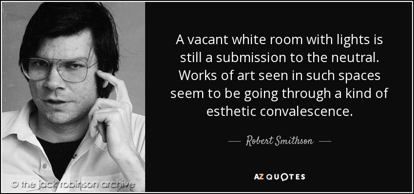A vacant white room with lights is still a submission to the neutral. Works of art seen in such spaces seem to be going through a kind of esthetic convalescence. - Robert Smithson