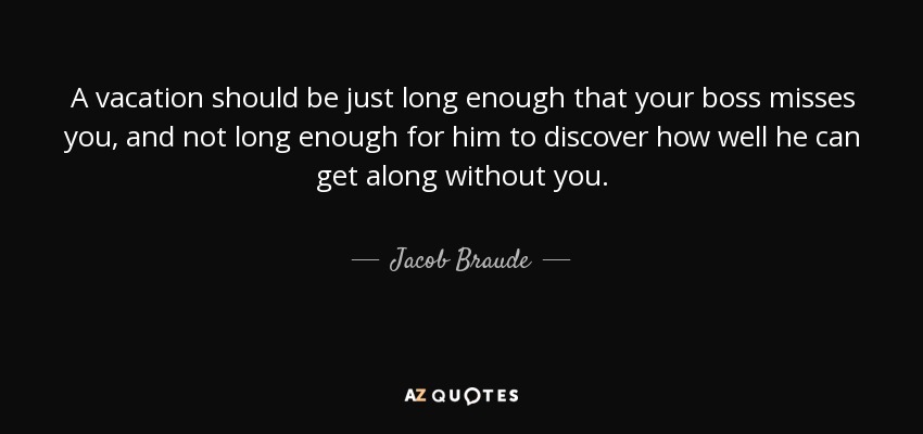 A vacation should be just long enough that your boss misses you, and not long enough for him to discover how well he can get along without you. - Jacob Braude