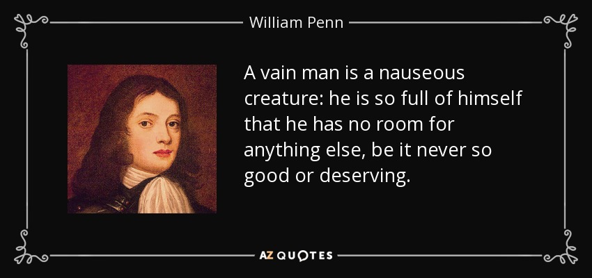 A vain man is a nauseous creature: he is so full of himself that he has no room for anything else, be it never so good or deserving. - William Penn