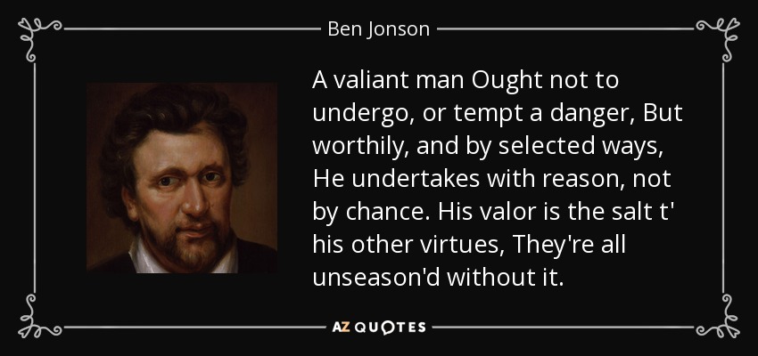 A valiant man Ought not to undergo, or tempt a danger, But worthily, and by selected ways, He undertakes with reason, not by chance. His valor is the salt t' his other virtues, They're all unseason'd without it. - Ben Jonson