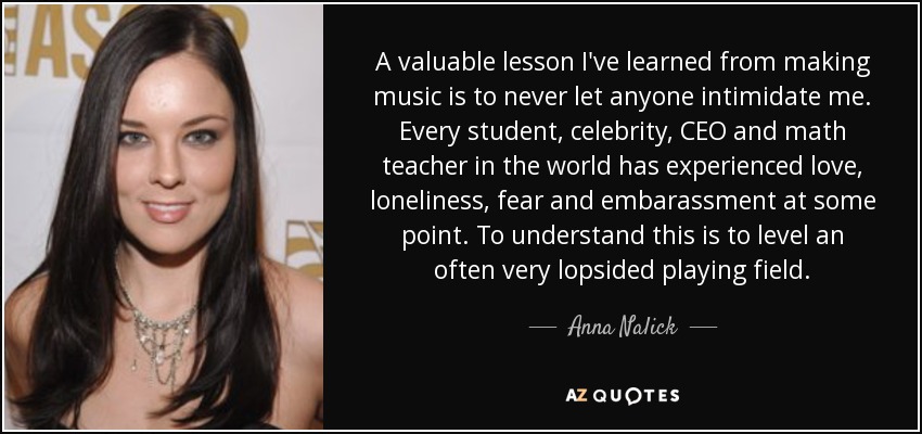 A valuable lesson I've learned from making music is to never let anyone intimidate me. Every student, celebrity, CEO and math teacher in the world has experienced love, loneliness, fear and embarassment at some point. To understand this is to level an often very lopsided playing field. - Anna Nalick
