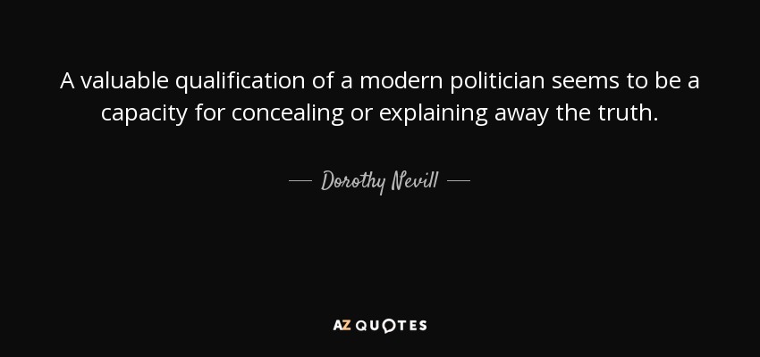 A valuable qualification of a modern politician seems to be a capacity for concealing or explaining away the truth. - Dorothy Nevill
