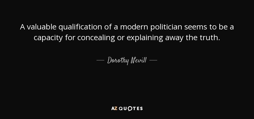 A valuable qualification of a modern politician seems to be a capacity for concealing or explaining away the truth. - Dorothy Nevill