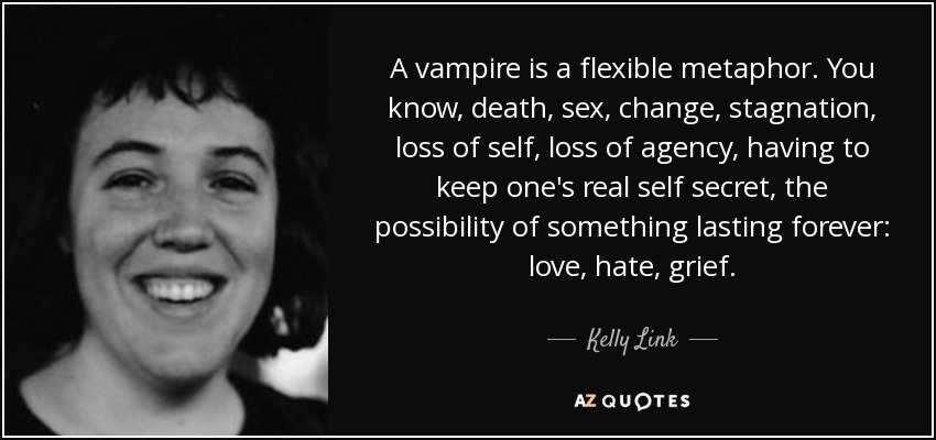 A vampire is a flexible metaphor. You know, death, sex, change, stagnation, loss of self, loss of agency, having to keep one's real self secret, the possibility of something lasting forever: love, hate, grief. - Kelly Link