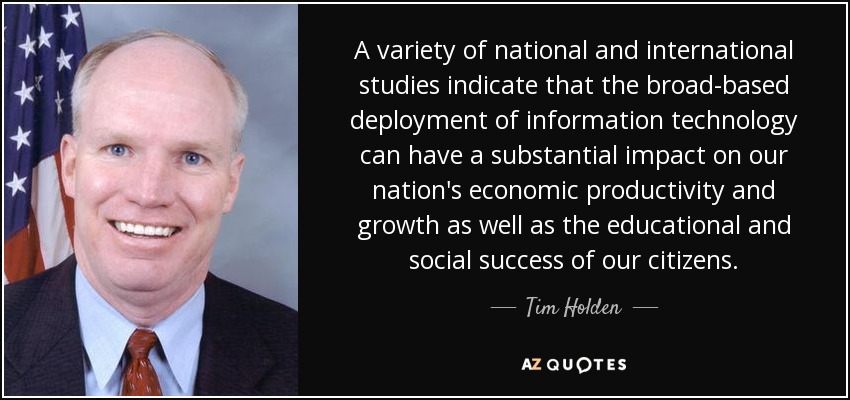 A variety of national and international studies indicate that the broad-based deployment of information technology can have a substantial impact on our nation's economic productivity and growth as well as the educational and social success of our citizens. - Tim Holden