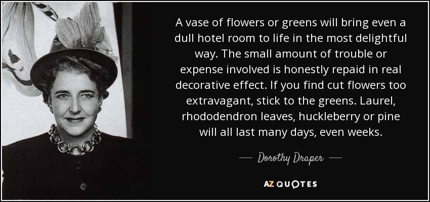 A vase of flowers or greens will bring even a dull hotel room to life in the most delightful way. The small amount of trouble or expense involved is honestly repaid in real decorative effect. If you find cut flowers too extravagant, stick to the greens. Laurel, rhododendron leaves, huckleberry or pine will all last many days, even weeks. - Dorothy Draper