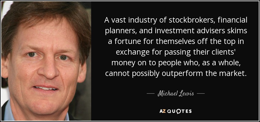 A vast industry of stockbrokers, financial planners, and investment advisers skims a fortune for themselves off the top in exchange for passing their clients' money on to people who, as a whole, cannot possibly outperform the market. - Michael Lewis
