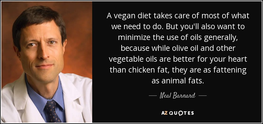 A vegan diet takes care of most of what we need to do. But you'll also want to minimize the use of oils generally, because while olive oil and other vegetable oils are better for your heart than chicken fat, they are as fattening as animal fats. - Neal Barnard
