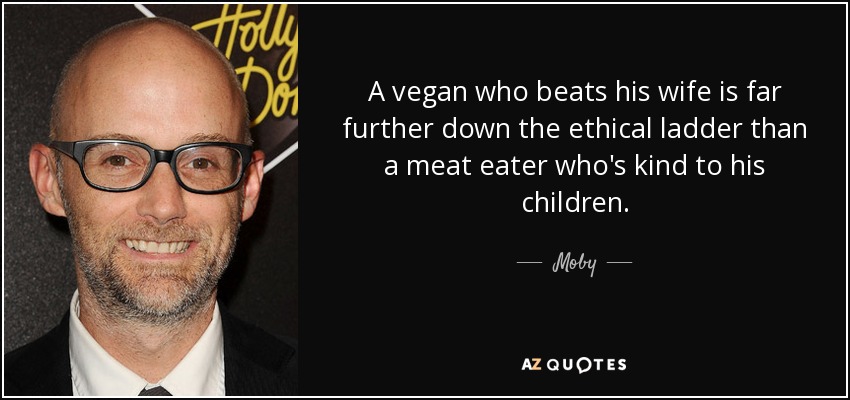 A vegan who beats his wife is far further down the ethical ladder than a meat eater who's kind to his children. - Moby