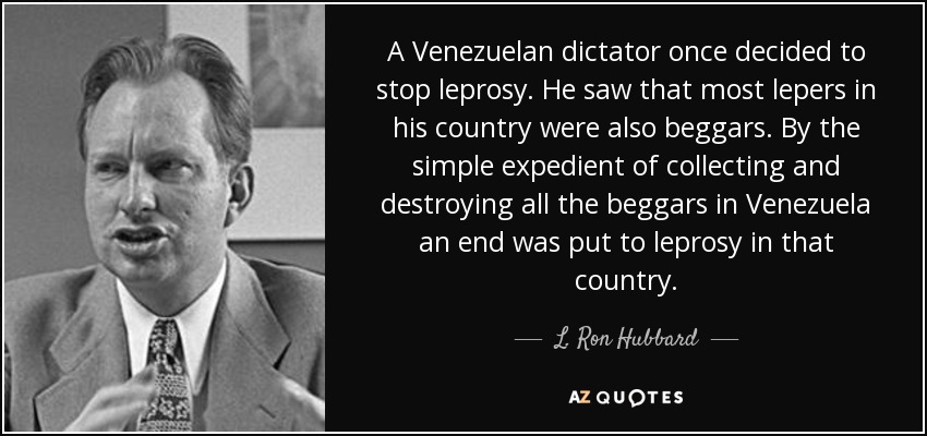A Venezuelan dictator once decided to stop leprosy. He saw that most lepers in his country were also beggars. By the simple expedient of collecting and destroying all the beggars in Venezuela an end was put to leprosy in that country. - L. Ron Hubbard