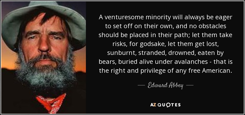 A venturesome minority will always be eager to set off on their own, and no obstacles should be placed in their path; let them take risks, for godsake, let them get lost, sunburnt, stranded, drowned, eaten by bears, buried alive under avalanches - that is the right and privilege of any free American. - Edward Abbey