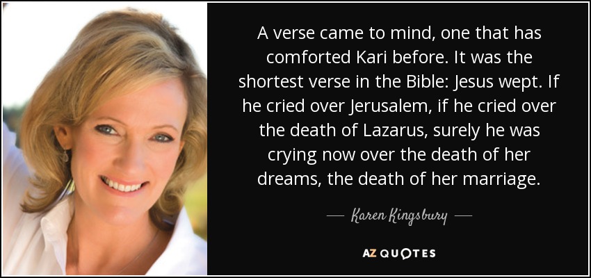 A verse came to mind, one that has comforted Kari before. It was the shortest verse in the Bible: Jesus wept. If he cried over Jerusalem, if he cried over the death of Lazarus, surely he was crying now over the death of her dreams, the death of her marriage. - Karen Kingsbury