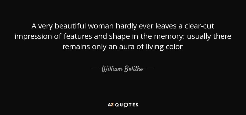 A very beautiful woman hardly ever leaves a clear-cut impression of features and shape in the memory: usually there remains only an aura of living color - William Bolitho