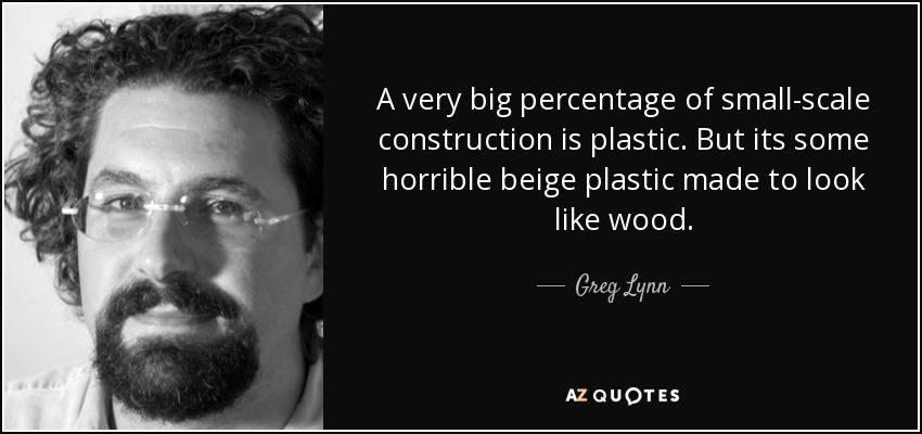 A very big percentage of small-scale construction is plastic. But its some horrible beige plastic made to look like wood. - Greg Lynn