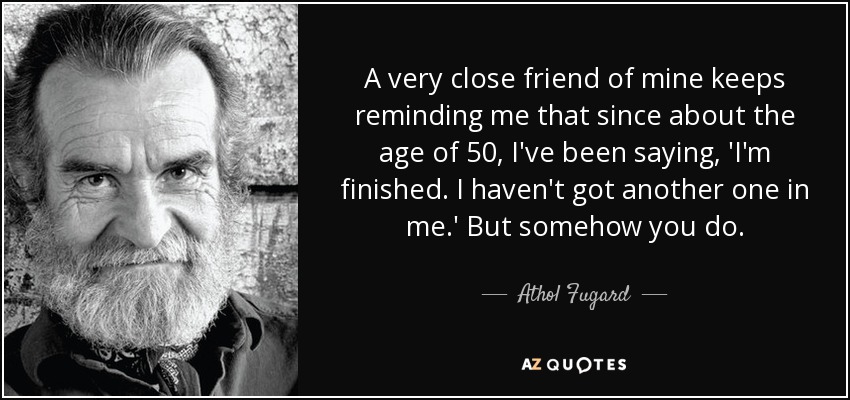 A very close friend of mine keeps reminding me that since about the age of 50, I've been saying, 'I'm finished. I haven't got another one in me.' But somehow you do. - Athol Fugard