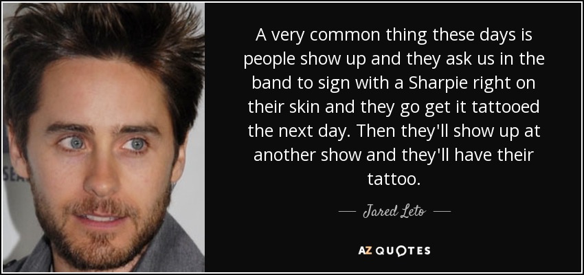 A very common thing these days is people show up and they ask us in the band to sign with a Sharpie right on their skin and they go get it tattooed the next day. Then they'll show up at another show and they'll have their tattoo. - Jared Leto
