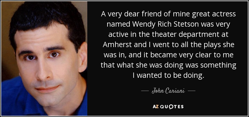 A very dear friend of mine great actress named Wendy Rich Stetson was very active in the theater department at Amherst and I went to all the plays she was in, and it became very clear to me that what she was doing was something I wanted to be doing. - John Cariani