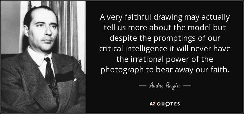 A very faithful drawing may actually tell us more about the model but despite the promptings of our critical intelligence it will never have the irrational power of the photograph to bear away our faith. - Andre Bazin