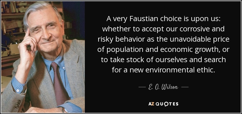 A very Faustian choice is upon us: whether to accept our corrosive and risky behavior as the unavoidable price of population and economic growth, or to take stock of ourselves and search for a new environmental ethic. - E. O. Wilson