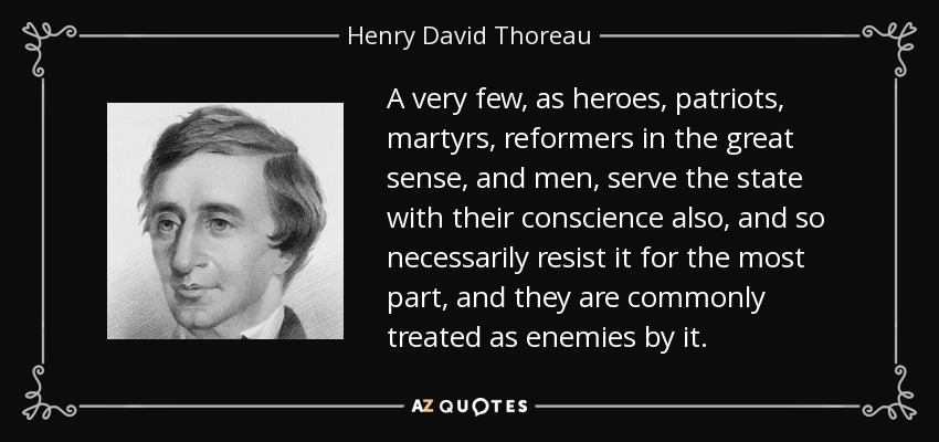 A very few, as heroes, patriots, martyrs, reformers in the great sense, and men, serve the state with their conscience also, and so necessarily resist it for the most part, and they are commonly treated as enemies by it. - Henry David Thoreau