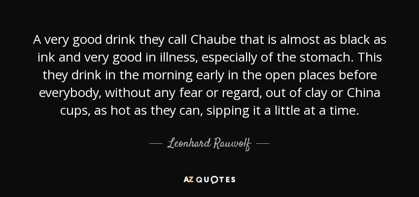 A very good drink they call Chaube that is almost as black as ink and very good in illness, especially of the stomach. This they drink in the morning early in the open places before everybody, without any fear or regard, out of clay or China cups, as hot as they can, sipping it a little at a time. - Leonhard Rauwolf