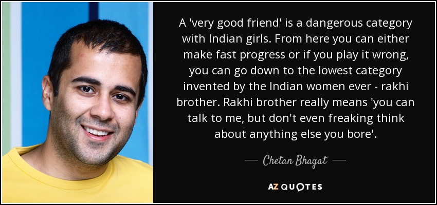 A 'very good friend' is a dangerous category with Indian girls. From here you can either make fast progress or if you play it wrong, you can go down to the lowest category invented by the Indian women ever - rakhi brother. Rakhi brother really means 'you can talk to me, but don't even freaking think about anything else you bore'. - Chetan Bhagat