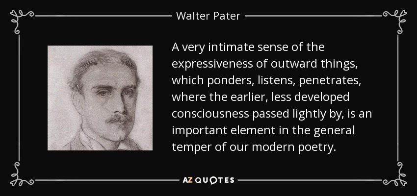 A very intimate sense of the expressiveness of outward things, which ponders, listens, penetrates, where the earlier, less developed consciousness passed lightly by, is an important element in the general temper of our modern poetry. - Walter Pater