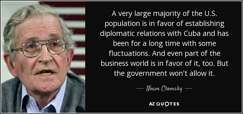 A very large majority of the U.S. population is in favor of establishing diplomatic relations with Cuba and has been for a long time with some fluctuations. And even part of the business world is in favor of it, too. But the government won't allow it. - Noam Chomsky