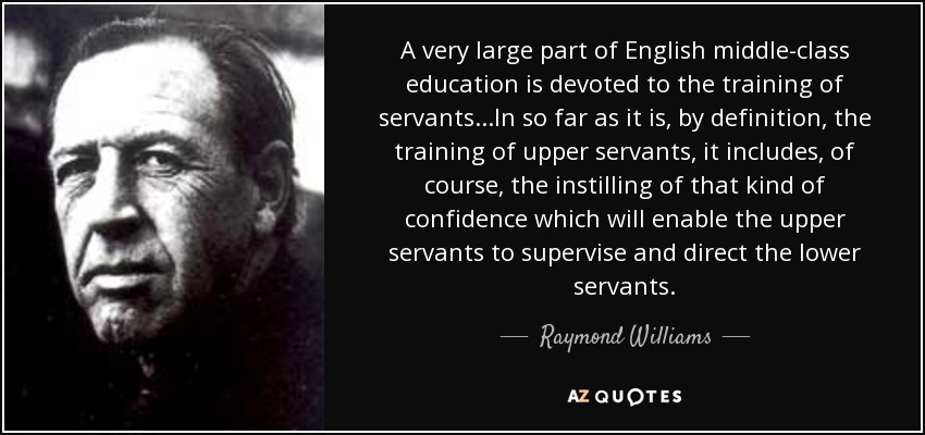 A very large part of English middle-class education is devoted to the training of servants...In so far as it is, by definition, the training of upper servants, it includes, of course, the instilling of that kind of confidence which will enable the upper servants to supervise and direct the lower servants. - Raymond Williams