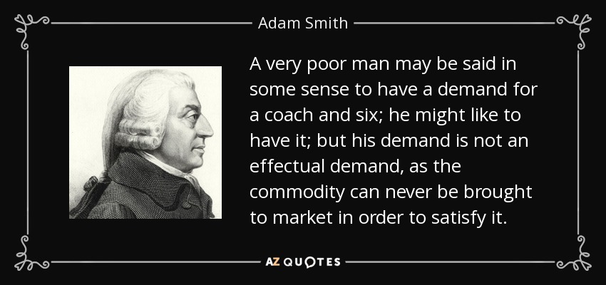 A very poor man may be said in some sense to have a demand for a coach and six; he might like to have it; but his demand is not an effectual demand, as the commodity can never be brought to market in order to satisfy it. - Adam Smith