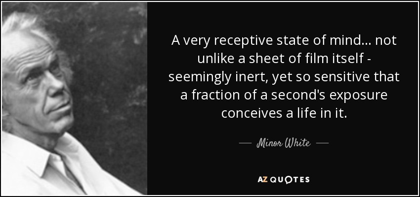 A very receptive state of mind... not unlike a sheet of film itself - seemingly inert, yet so sensitive that a fraction of a second's exposure conceives a life in it. - Minor White