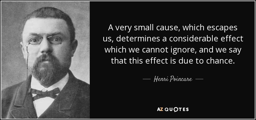 A very small cause, which escapes us, determines a considerable effect which we cannot ignore, and we say that this effect is due to chance. - Henri Poincare