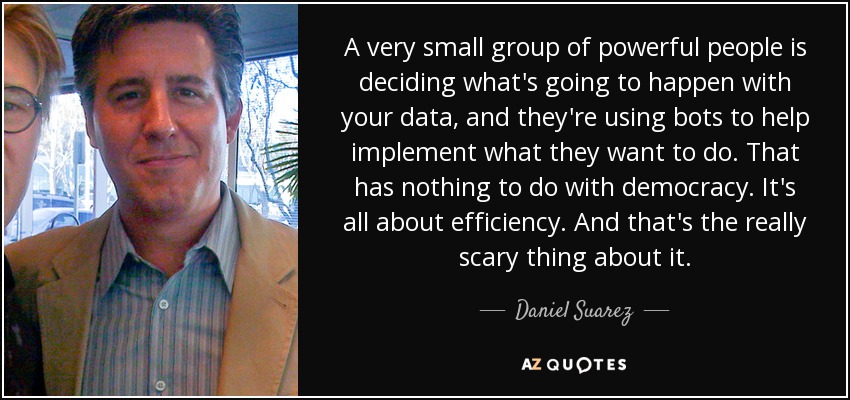 A very small group of powerful people is deciding what's going to happen with your data, and they're using bots to help implement what they want to do. That has nothing to do with democracy. It's all about efficiency. And that's the really scary thing about it. - Daniel Suarez