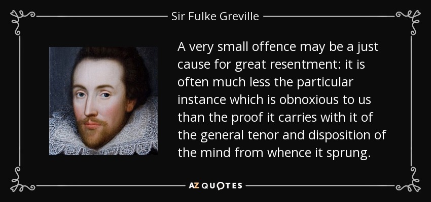 A very small offence may be a just cause for great resentment: it is often much less the particular instance which is obnoxious to us than the proof it carries with it of the general tenor and disposition of the mind from whence it sprung. - Sir Fulke Greville