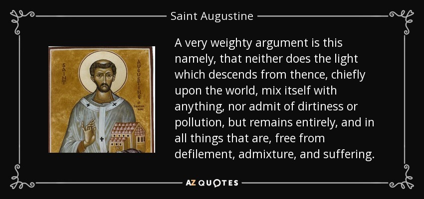 A very weighty argument is this namely, that neither does the light which descends from thence, chiefly upon the world , mix itself with anything, nor admit of dirtiness or pollution, but remains entirely, and in all things that are, free from defilement, admixture, and suffering. - Saint Augustine