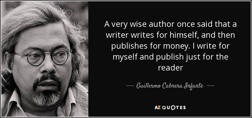 A very wise author once said that a writer writes for himself, and then publishes for money. I write for myself and publish just for the reader - Guillermo Cabrera Infante