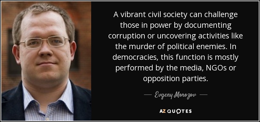 A vibrant civil society can challenge those in power by documenting corruption or uncovering activities like the murder of political enemies. In democracies, this function is mostly performed by the media, NGOs or opposition parties. - Evgeny Morozov