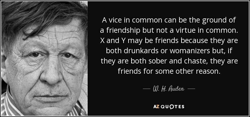 A vice in common can be the ground of a friendship but not a virtue in common. X and Y may be friends because they are both drunkards or womanizers but, if they are both sober and chaste, they are friends for some other reason. - W. H. Auden