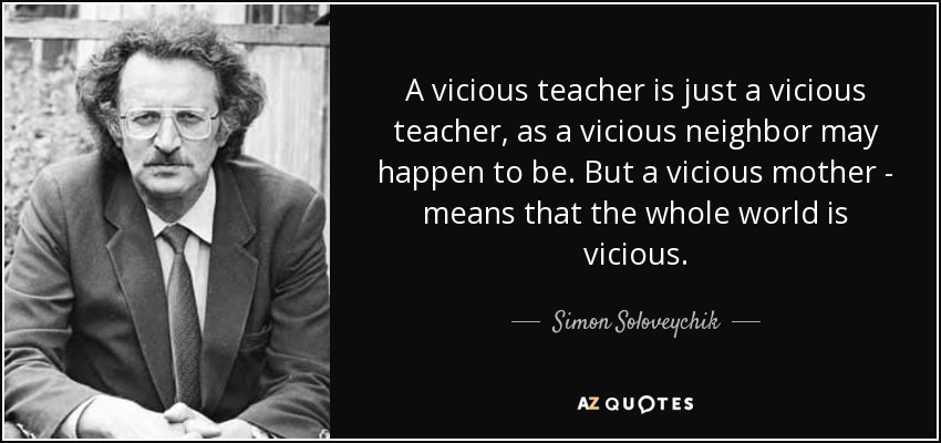 A vicious teacher is just a vicious teacher, as a vicious neighbor may happen to be. But a vicious mother - means that the whole world is vicious. - Simon Soloveychik
