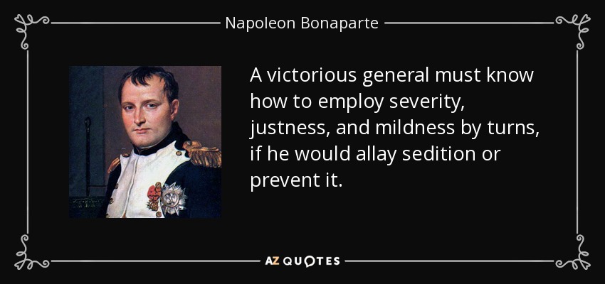 A victorious general must know how to employ severity, justness, and mildness by turns, if he would allay sedition or prevent it. - Napoleon Bonaparte
