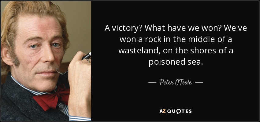 A victory? What have we won? We've won a rock in the middle of a wasteland, on the shores of a poisoned sea. - Peter O'Toole
