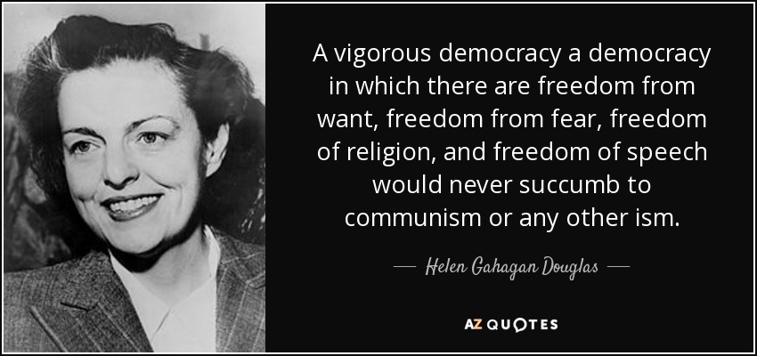 A vigorous democracy a democracy in which there are freedom from want, freedom from fear, freedom of religion, and freedom of speech would never succumb to communism or any other ism. - Helen Gahagan Douglas