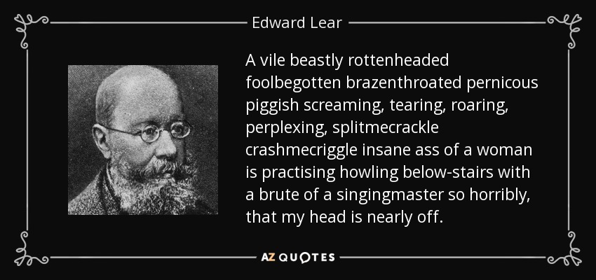A vile beastly rottenheaded foolbegotten brazenthroated pernicous piggish screaming, tearing, roaring, perplexing, splitmecrackle crashmecriggle insane ass of a woman is practising howling below-stairs with a brute of a singingmaster so horribly, that my head is nearly off. - Edward Lear