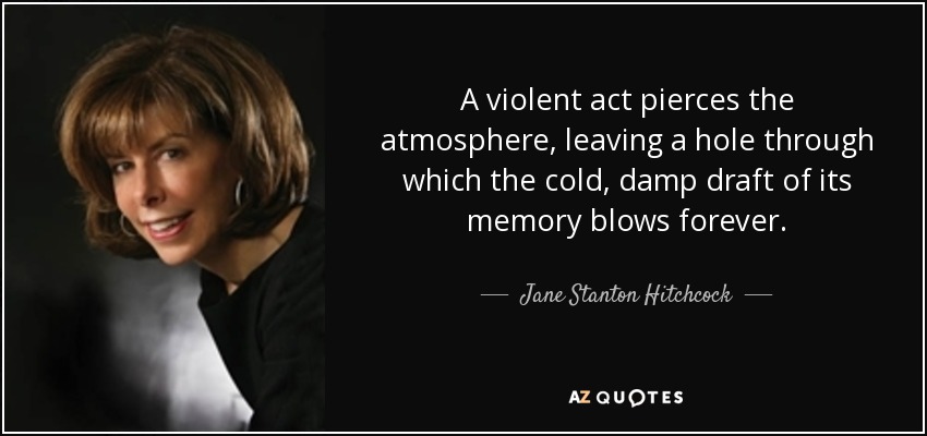 A violent act pierces the atmosphere, leaving a hole through which the cold, damp draft of its memory blows forever. - Jane Stanton Hitchcock