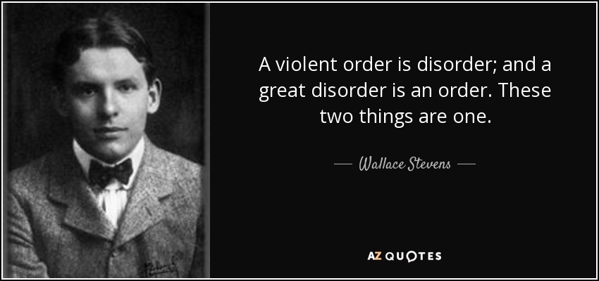 A violent order is disorder; and a great disorder is an order. These two things are one. - Wallace Stevens