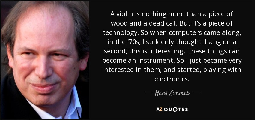 A violin is nothing more than a piece of wood and a dead cat. But it's a piece of technology. So when computers came along, in the '70s, I suddenly thought, hang on a second, this is interesting. These things can become an instrument. So I just became very interested in them, and started, playing with electronics. - Hans Zimmer